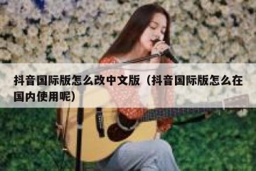抖音国际版怎么改中文版（抖音国际版怎么在国内使用呢）