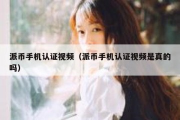 派币手机认证视频（派币手机认证视频是真的吗）