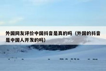 外国网友评价中国抖音是真的吗（外国的抖音是中国人开发的吗）