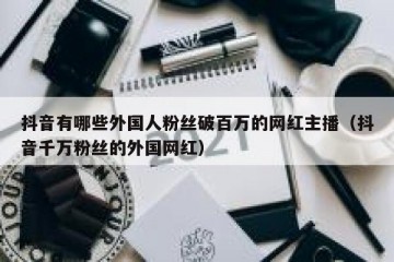 抖音有哪些外国人粉丝破百万的网红主播（抖音千万粉丝的外国网红）