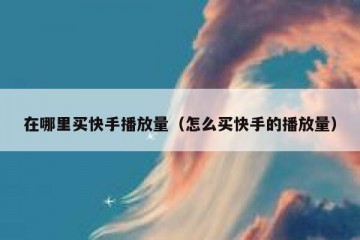 在哪里买快手播放量（怎么买快手的播放量）