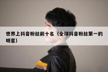 世界上抖音粉丝前十名（全球抖音粉丝第一的明星）