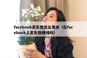 facebook卖东西怎么发货（在facebook上卖东西赚钱吗）