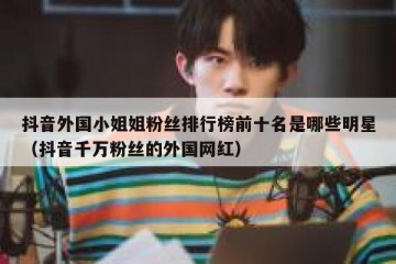 抖音外国小姐姐粉丝排行榜前十名是哪些明星（抖音千万粉丝的外国网红）