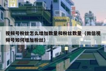 视频号粉丝怎么增加数量和粉丝数量（微信视频号如何增加粉丝）