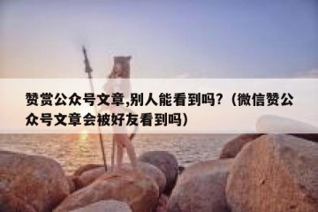 赞赏公众号文章,别人能看到吗?（微信赞公众号文章会被好友看到吗）