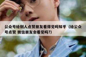 公众号给别人点赞朋友看得见吗知乎（给公众号点赞 微信朋友会看见吗?）
