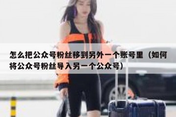 怎么把公众号粉丝移到另外一个账号里（如何将公众号粉丝导入另一个公众号）