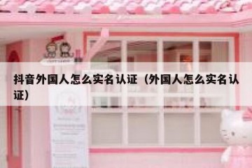 抖音外国人怎么实名认证（外国人怎么实名认证）