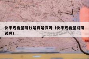 快手观看量赚钱是真是假呀（快手观看量能赚钱吗）