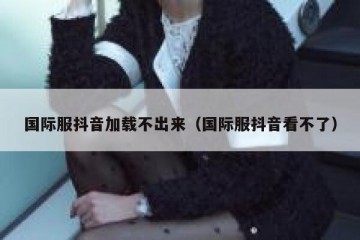 国际服抖音加载不出来（国际服抖音看不了）