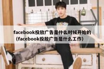 facebook投放广告是什么时候开始的（facebook投放广告是什么工作）