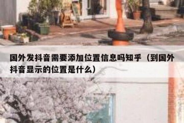 国外发抖音需要添加位置信息吗知乎（到国外抖音显示的位置是什么）