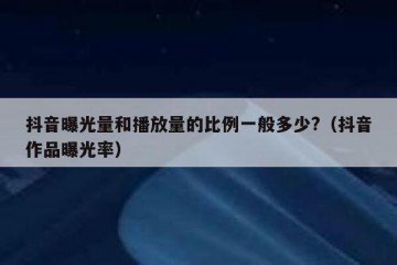 抖音曝光量和播放量的比例一般多少?（抖音作品曝光率）