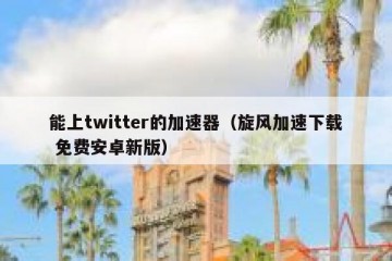 能上twitter的加速器（旋风加速下载 免费安卓新版）