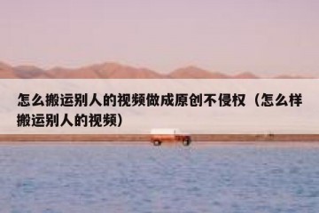 怎么搬运别人的视频做成原创不侵权（怎么样搬运别人的视频）