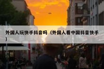 外国人玩快手抖音吗（外国人看中国抖音快手）