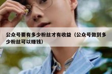 公众号要有多少粉丝才有收益（公众号做到多少粉丝可以赚钱）