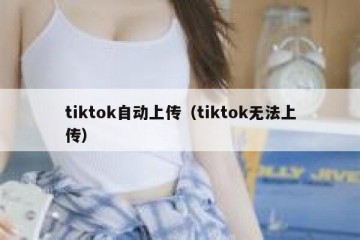 tiktok自动上传（tiktok无法上传）