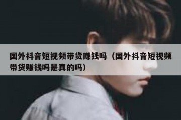 国外抖音短视频带货赚钱吗（国外抖音短视频带货赚钱吗是真的吗）