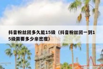 抖音粉丝团多久能15级（抖音粉丝团一到15级需要多少亲密度）