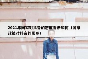 2021年国家对抖音的态度看法如何（国家政策对抖音的影响）