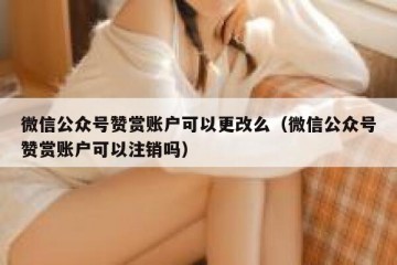 微信公众号赞赏账户可以更改么（微信公众号赞赏账户可以注销吗）