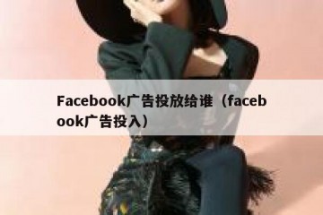 Facebook广告投放给谁（facebook广告投入）