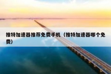 推特加速器推荐免费手机（推特加速器哪个免费）