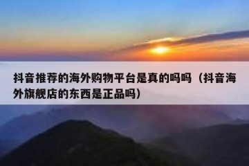 抖音推荐的海外购物平台是真的吗吗（抖音海外旗舰店的东西是正品吗）
