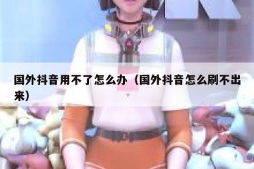 国外抖音用不了怎么办（国外抖音怎么刷不出来）