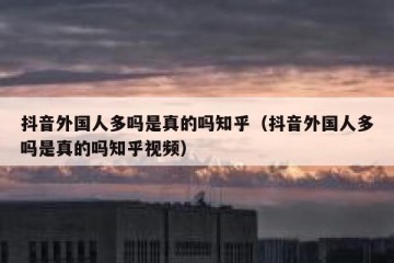 抖音外国人多吗是真的吗知乎（抖音外国人多吗是真的吗知乎视频）