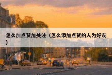 怎么加点赞加关注（怎么添加点赞的人为好友）