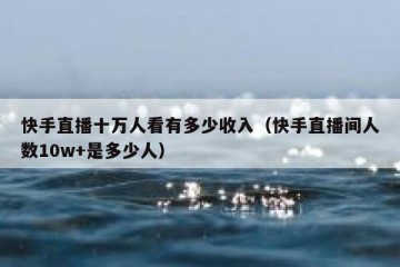 快手直播十万人看有多少收入（快手直播间人数10w+是多少人）