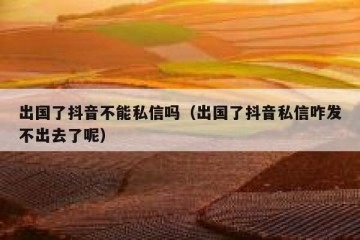 出国了抖音不能私信吗（出国了抖音私信咋发不出去了呢）