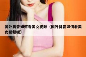 国外抖音如何看美女视频（国外抖音如何看美女视频呢）