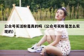公众号买活粉是真的吗（公众号买粉是怎么实现的）