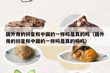 国外用的抖音和中国的一样吗是真的吗（国外用的抖音和中国的一样吗是真的吗吗）