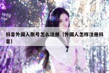 抖音外国人账号怎么注册（外国人怎样注册抖音）