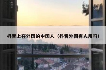 抖音上在外国的中国人（抖音外国有人用吗）