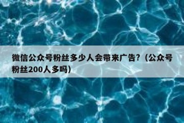 微信公众号粉丝多少人会带来广告?（公众号粉丝200人多吗）