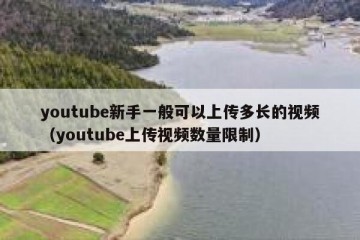 youtube新手一般可以上传多长的视频（youtube上传视频数量限制）