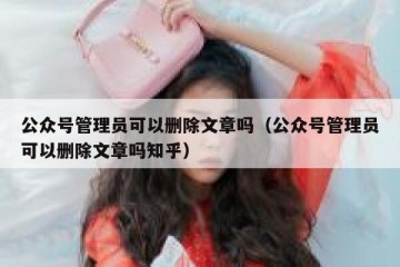 公众号管理员可以删除文章吗（公众号管理员可以删除文章吗知乎）