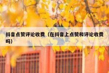 抖音点赞评论收费（在抖音上点赞和评论收费吗）