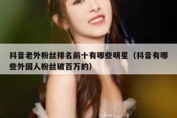 抖音老外粉丝排名前十有哪些明星（抖音有哪些外国人粉丝破百万的）
