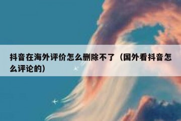抖音在海外评价怎么删除不了（国外看抖音怎么评论的）