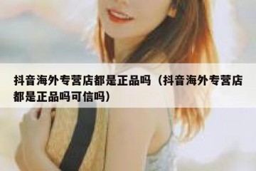 抖音海外专营店都是正品吗（抖音海外专营店都是正品吗可信吗）