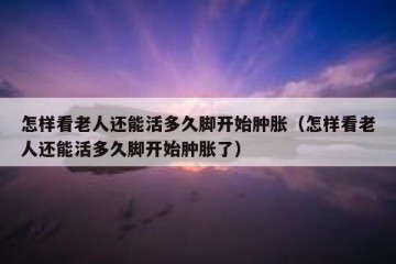 怎样看老人还能活多久脚开始肿胀（怎样看老人还能活多久脚开始肿胀了）