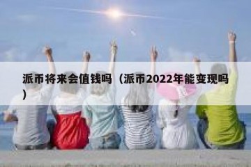 派币将来会值钱吗（派币2022年能变现吗）