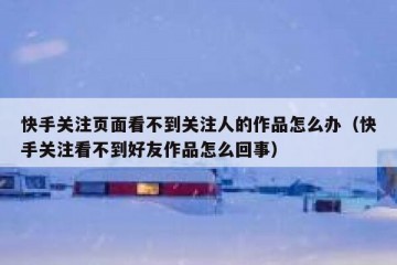 快手关注页面看不到关注人的作品怎么办（快手关注看不到好友作品怎么回事）